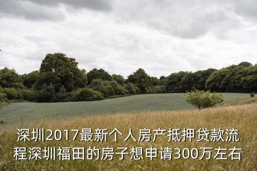 深圳2017最新個人房產抵押貸款流程深圳福田的房子想申請300萬左右
