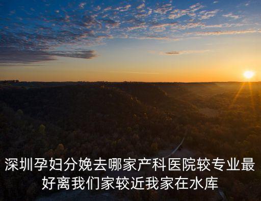 深圳孕婦分娩去哪家產科醫院較專業最好離我們家較近我家在水庫