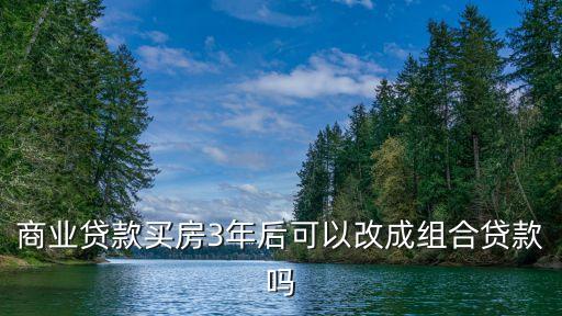 深圳 商業貸款轉組合貸，商業貸款買房3年后可以改成組合貸款嗎