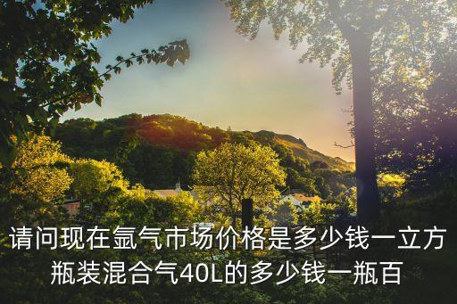 請問現在氬氣市場價格是多少錢一立方瓶裝混合氣40L的多少錢一瓶百