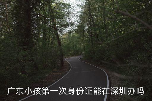 廣東省內戶口能在深圳辦身份證嗎，廣東小孩第一次身份證能在深圳辦嗎