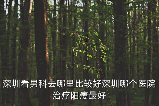 深圳看男科去哪里比較好深圳哪個醫院治療陽痿最好