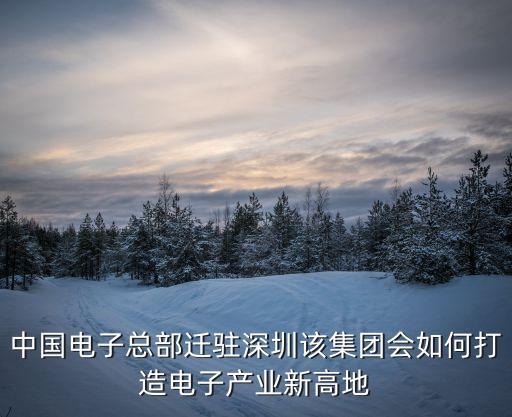 中國電子總部遷駐深圳該集團會如何打造電子產業新高地