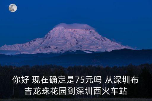你好 現在確定是75元嗎 從深圳布吉龍珠花園到深圳西火車站