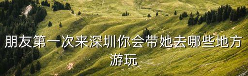 朋友第一次來深圳你會帶她去哪些地方游玩