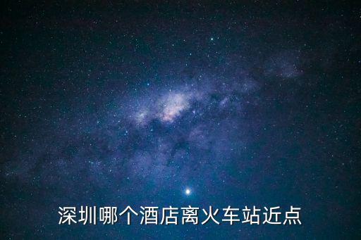 逸云棲悅酒店到深圳哪個火車站近，深圳哪個酒店離火車站近點