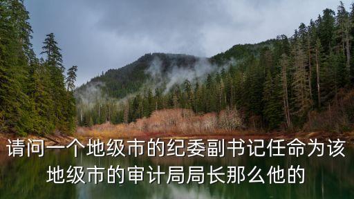 深圳市審計局班長成員，請問一個地級市的紀委副書記任命為該地級市的審計局局長那么他的