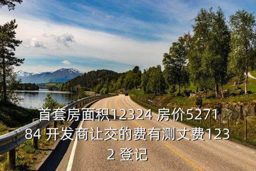 首套房面積12324 房價527184 開發商讓交的費有測丈費1232 登記