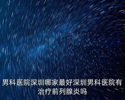 男科醫(yī)院深圳哪家最好深圳男科醫(yī)院有治療前列腺炎嗎