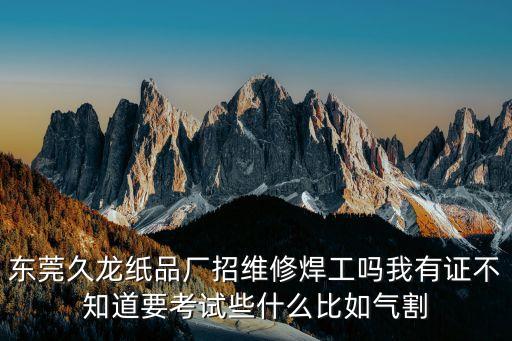 東莞久龍紙品廠招維修焊工嗎我有證不知道要考試些什么比如氣割