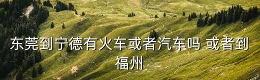 東莞到寧德有火車或者汽車嗎 或者到福州