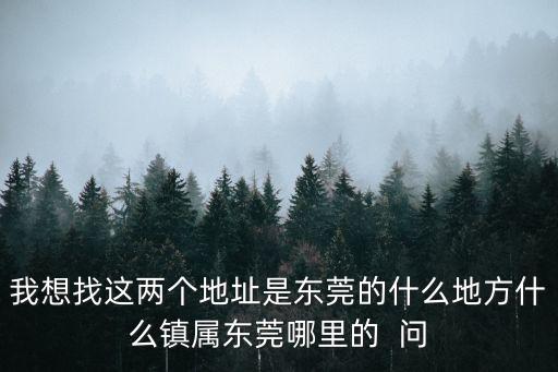 我想找這兩個地址是東莞的什么地方什么鎮屬東莞哪里的  問