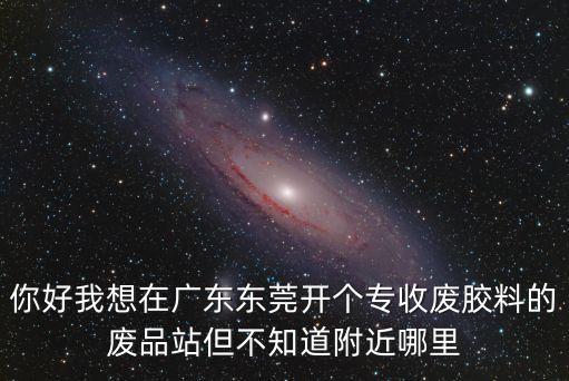 你好我想在廣東東莞開個專收廢膠料的廢品站但不知道附近哪里