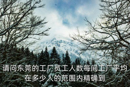 請問東莞的工廠員工人數每間工廠平均在多少人的范圍內精確到