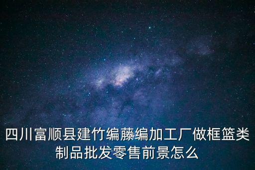 四川富順縣建竹編藤編加工廠做框籃類制品批發零售前景怎么