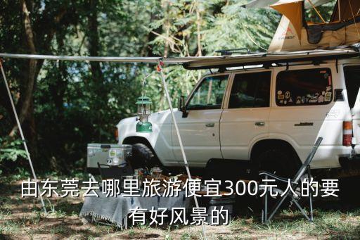 由東莞去哪里旅游便宜300元人的要有好風景的