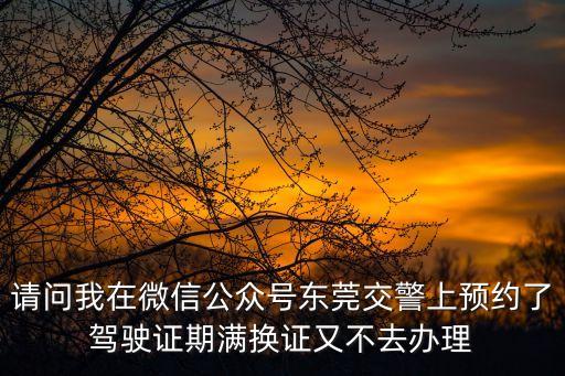請問我在微信公眾號東莞交警上預約了駕駛證期滿換證又不去辦理