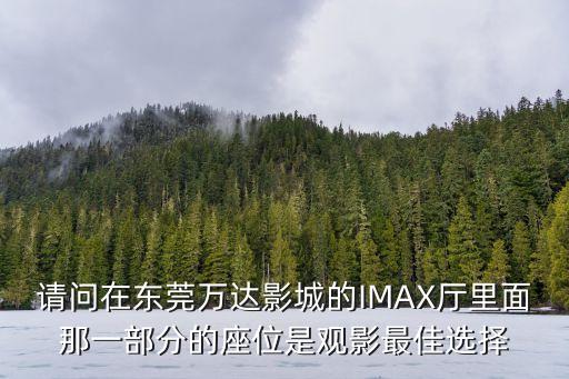 請問在東莞萬達影城的IMAX廳里面那一部分的座位是觀影最佳選擇