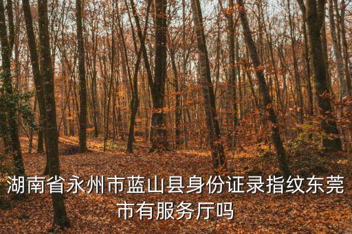 東莞哪里可以補(bǔ)錄湖南道縣人指紋，湖南省永州市藍(lán)山縣身份證錄指紋東莞市有服務(wù)廳嗎