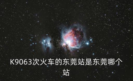 K9063次火車的東莞站是東莞哪個站