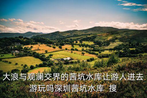 大浪與觀瀾交界的茜坑水庫讓游人進去游玩嗎深圳茜坑水庫  搜