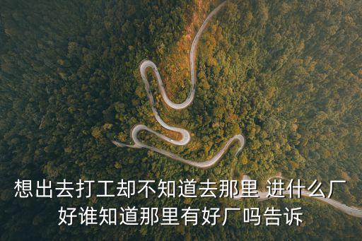 想出去打工卻不知道去那里 進什么廠好誰知道那里有好廠嗎告訴