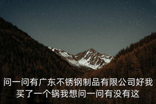 問一問有廣東不銹鋼制品有限公司好我買了一個鍋我想問一問有沒有這