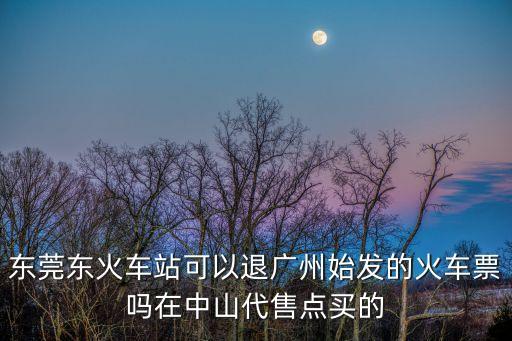東莞東火車站可以退廣州始發的火車票嗎在中山代售點買的