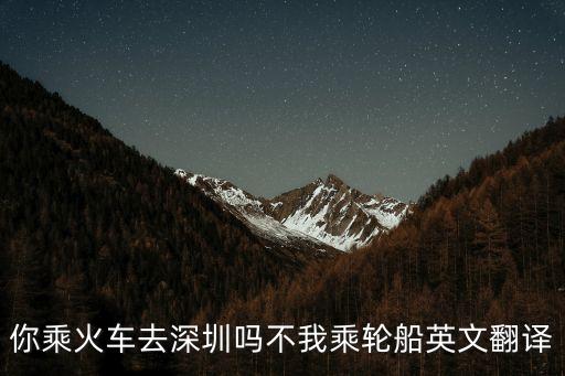 你乘火車去深圳嗎不我乘輪船英文翻譯