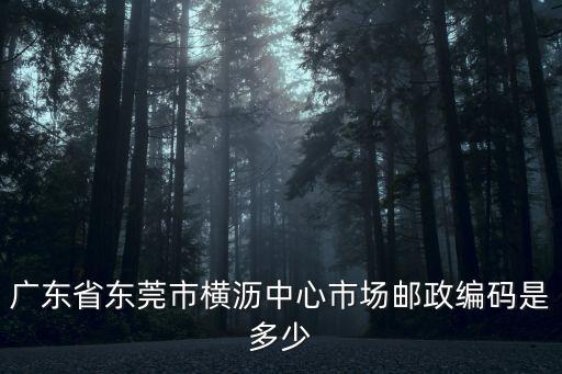 東莞市橫瀝鎮荔園路郵編，廣東省東莞市橫瀝中心市場郵政編碼是多少