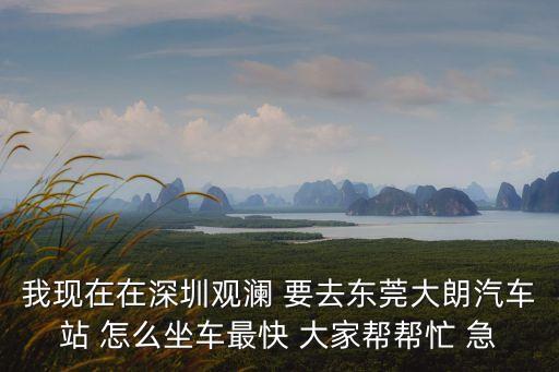 我現在在深圳觀瀾 要去東莞大朗汽車站 怎么坐車最快 大家幫幫忙 急