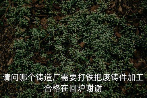請問哪個鑄造廠需要打鐵把廢鑄件加工合格在回爐謝謝