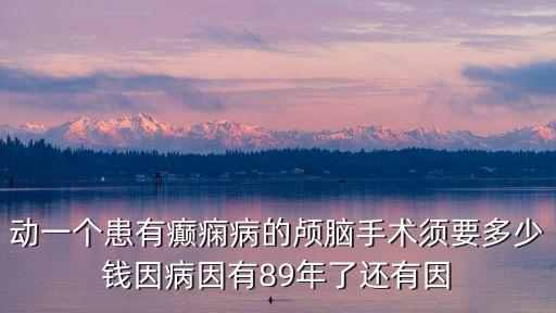 動一個患有癲癇病的顱腦手術須要多少錢因病因有89年了還有因