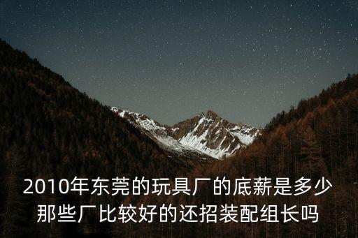 2010年東莞的玩具廠的底薪是多少那些廠比較好的還招裝配組長嗎