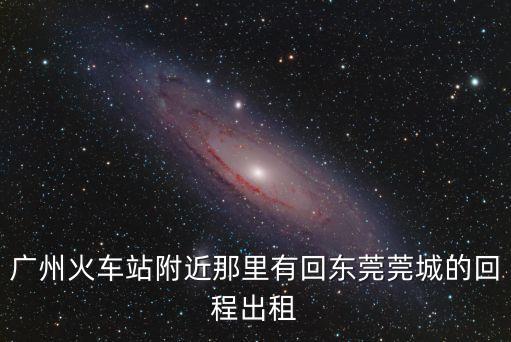 廣州火車站附近那里有回東莞莞城的回程出租