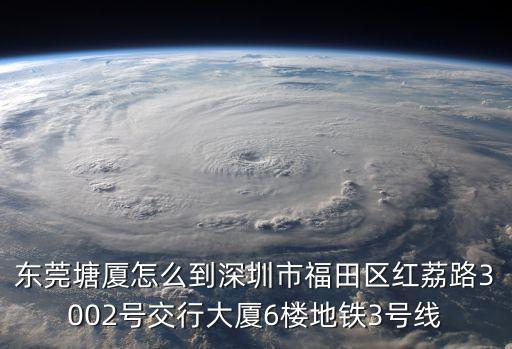 東莞塘廈怎么到深圳市福田區紅荔路3002號交行大廈6樓地鐵3號線