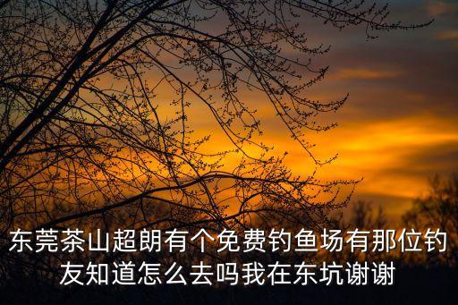 東莞茶山超朗有個(gè)免費(fèi)釣魚(yú)場(chǎng)有那位釣友知道怎么去嗎我在東坑謝謝