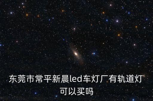 東莞汽車大燈廠，東莞市常平新晨led車燈廠有軌道燈可以買嗎