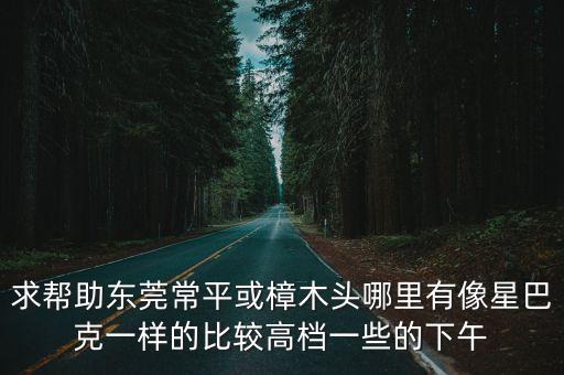 求幫助東莞常平或樟木頭哪里有像星巴克一樣的比較高檔一些的下午