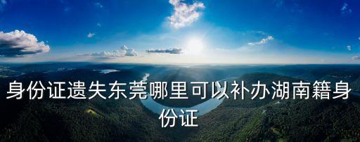 身份證遺失東莞哪里可以補辦湖南籍身份證