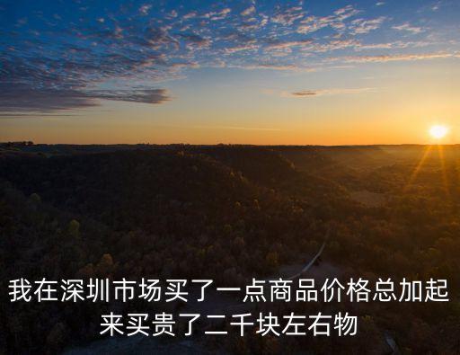 我在深圳市場買了一點商品價格總加起來買貴了二千塊左右物