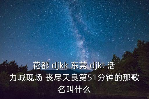 花都 djkk 東莞 djkt 活力城現場 喪盡天良第51分鐘的那歌名叫什么