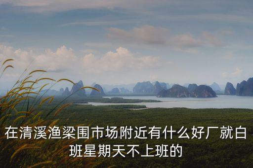 在清溪漁梁圍市場附近有什么好廠就白班星期天不上班的