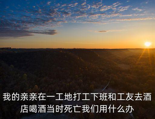 我的親親在一工地打工下班和工友去酒店喝酒當時死亡我們用什么辦
