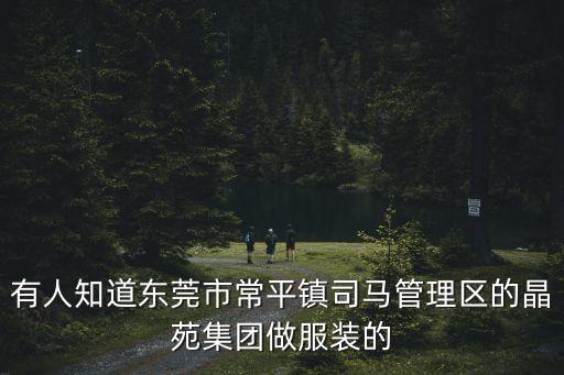東莞常平鎮司馬村晶苑集團，東莞常平鎮司馬管理區晶苑集團有仁兄嗎
