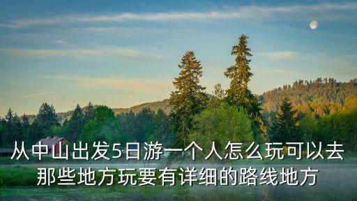 從中山出發5日游一個人怎么玩可以去那些地方玩要有詳細的路線地方