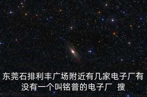 東莞石排利豐廣場附近有幾家電子廠有沒有一個叫銘普的電子廠  搜