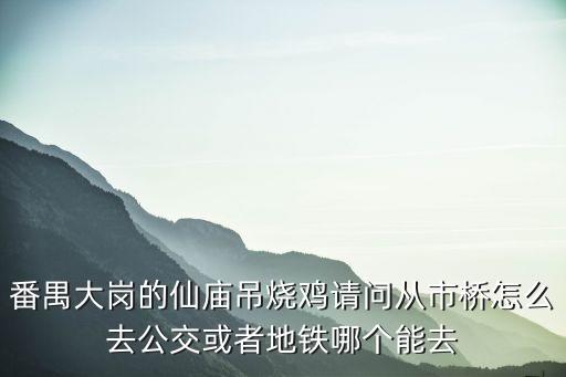 番禺大崗的仙廟吊燒雞請問從市橋怎么去公交或者地鐵哪個能去