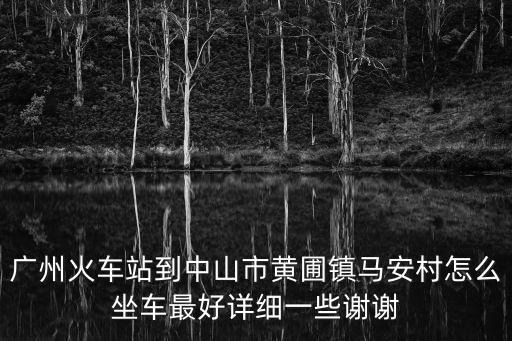 廣州火車站到中山市黃圃鎮馬安村怎么坐車最好詳細一些謝謝
