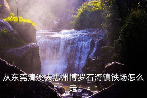 東莞石龍博羅石灣地鐵，從東莞清溪去惠州博羅石灣鎮鐵場怎么走